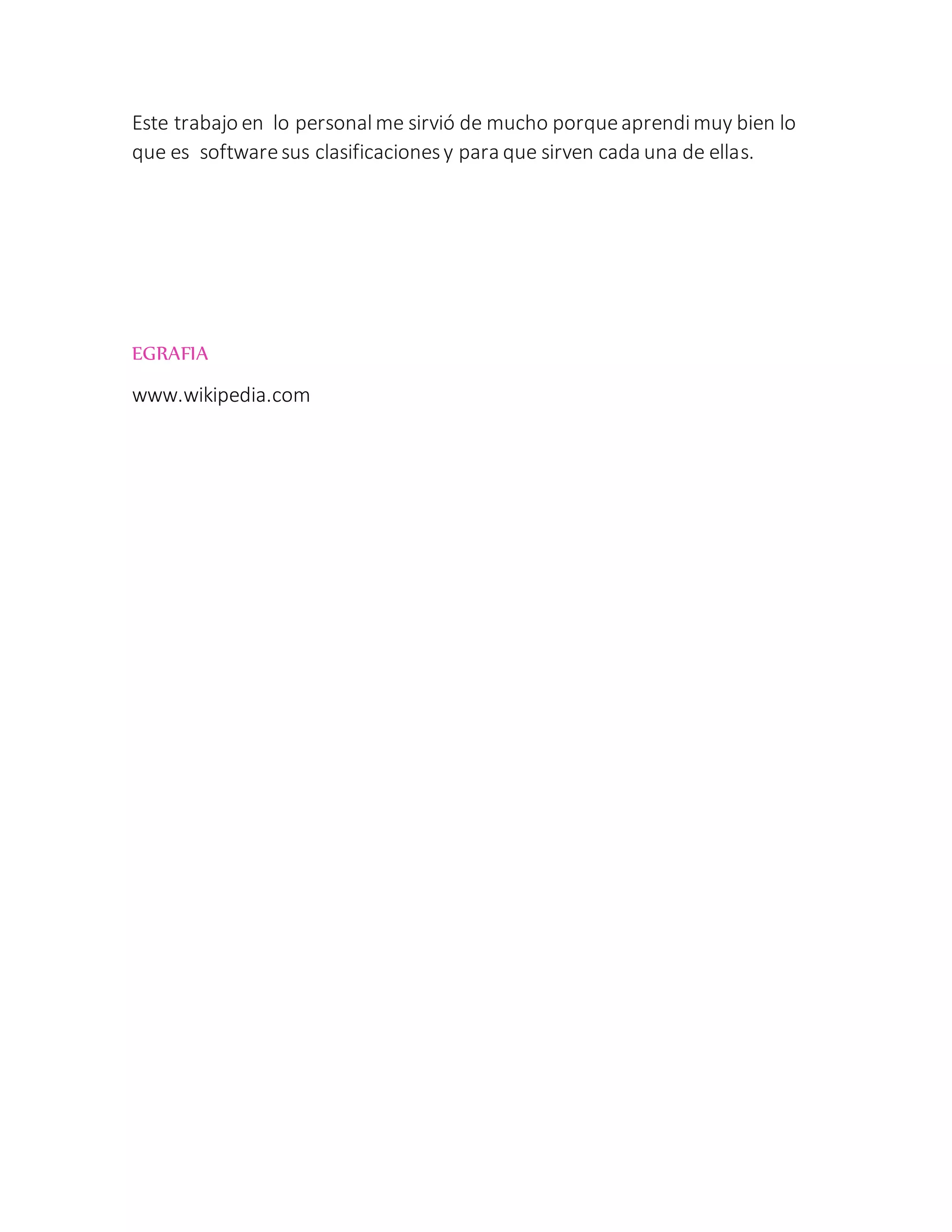Este trabajo en lo personalme sirvió de mucho porqueaprendimuy bien lo
que es softwaresus clasificacionesy para que sirven cada una de ellas.
EGRAFIA
www.wikipedia.com
 