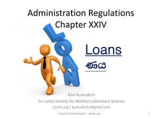 Administration Regulations
Chapter XXIV
Ravi Kumudesh
Sri Lanka Society for Medical Laboratory Science
slsmls.org / kumudeshr@gmail.com
Loans
Kh
1Grade II Administration slsmls.org
 