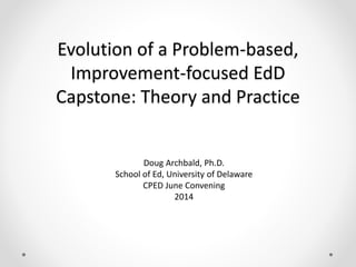 Evolution of a Problem-based,
Improvement-focused EdD
Capstone: Theory and Practice
Doug Archbald, Ph.D.
School of Ed, University of Delaware
CPED June Convening
2014
 