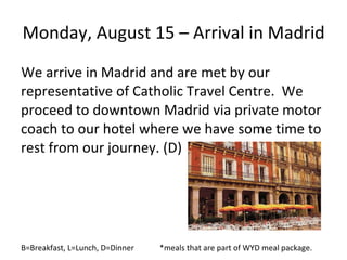 Monday, August 15 – Arrival in Madrid We arrive in Madrid and are met by our representative of Catholic Travel Centre.  We proceed to downtown Madrid via private motor coach to our hotel where we have some time to rest from our journey. (D) B=Breakfast, L=Lunch, D=Dinner  *meals that are part of WYD meal package. 
