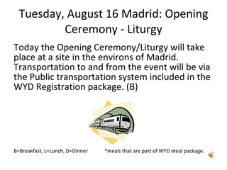Tuesday, August 16 Madrid: Opening Ceremony - Liturgy Today the Opening Ceremony/Liturgy will take place at a site in the environs of Madrid.  Transportation to and from the event will be via the Public transportation system included in the WYD Registration package. (B)  B=Breakfast, L=Lunch, D=Dinner  *meals that are part of WYD meal package. 