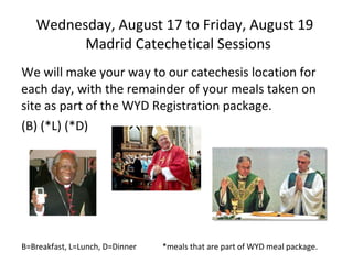 Wednesday, August 17 to Friday, August 19   Madrid Catechetical Sessions We will make your way to our catechesis location for each day, with the remainder of your meals taken on site as part of the WYD Registration package.  (B) (*L) (*D) B=Breakfast, L=Lunch, D=Dinner  *meals that are part of WYD meal package. 