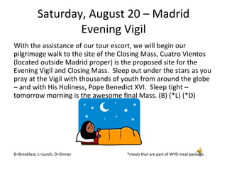 Saturday, August 20 – Madrid Evening Vigil With the assistance of our tour escort, we will begin our pilgrimage walk to the site of the Closing Mass, Cuatro Vientos (located outside Madrid proper) is the proposed site for the Evening Vigil and Closing Mass.  Sleep out under the stars as you pray at the Vigil with thousands of youth from around the globe – and with His Holiness, Pope Benedict XVI.  Sleep tight – tomorrow morning is the awesome final Mass. (B) (*L) (*D) B=Breakfast, L=Lunch, D=Dinner  *meals that are part of WYD meal package. 