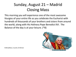 Sunday, August 21 – Madrid Closing Mass This morning you will experience one of the most awesome liturgies of your entire life as you celebrate the Eucharist with hundreds of thousands of your brothers and sisters from around the world, along with His Holiness Pope Benedict XVI.  The Balance of the day is at your leisure. (*B) B=Breakfast, L=Lunch, D=Dinner  *meals that are part of WYD meal package. 