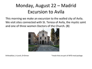 Monday, August 22 – Madrid Excursion to Avila This morning we make an excursion to the walled city of Avila. We visit sites connected with St. Teresa of Avila, the mystic saint and one of three women Doctors of the Church. (B) B=Breakfast, L=Lunch, D=Dinner  *meals that are part of WYD meal package. 