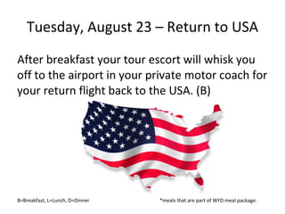 Tuesday, August 23 – Return to USA After breakfast your tour escort will whisk you off to the airport in your private motor coach for your return flight back to the USA. (B) B=Breakfast, L=Lunch, D=Dinner  *meals that are part of WYD meal package. 