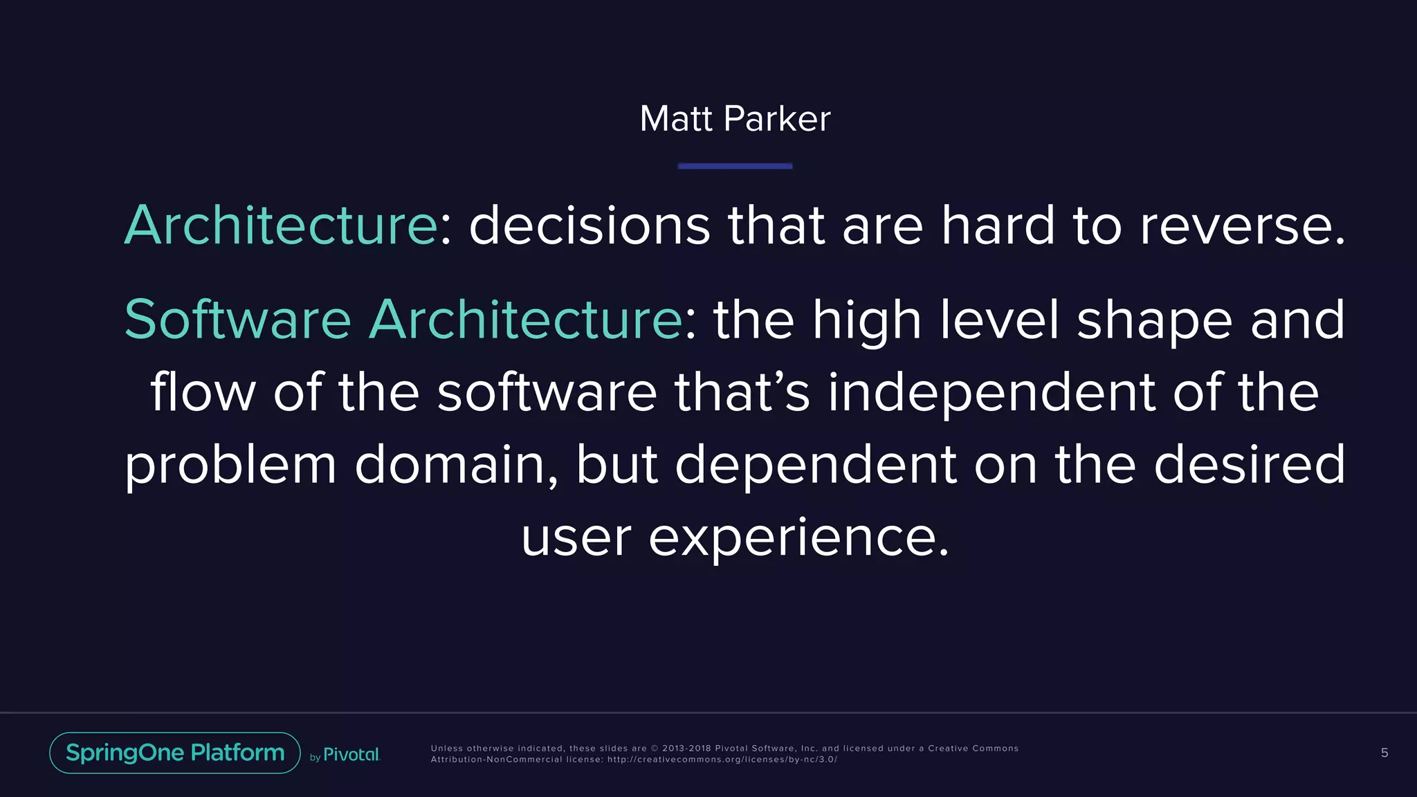 Unless otherwise indicated, these slides are © 2013-2018 Pivotal Software, Inc. and licensed under a Creative Commons
Attribution-NonCommercial license: http://creativecommons.org/licenses/by-nc/3.0/
5
Architecture: decisions that are hard to reverse.
Matt Parker
Software Architecture: the high level shape and
flow of the software that’s independent of the
problem domain, but dependent on the desired
user experience.
 