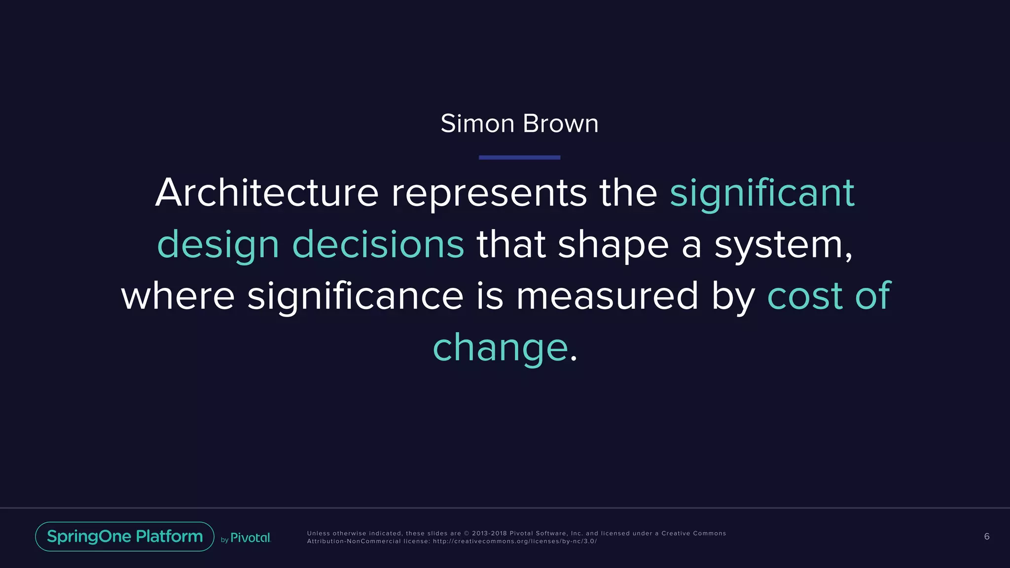 Unless otherwise indicated, these slides are © 2013-2018 Pivotal Software, Inc. and licensed under a Creative Commons
Attribution-NonCommercial license: http://creativecommons.org/licenses/by-nc/3.0/
6
Architecture represents the significant
design decisions that shape a system,
where significance is measured by cost of
change.
Simon Brown
 