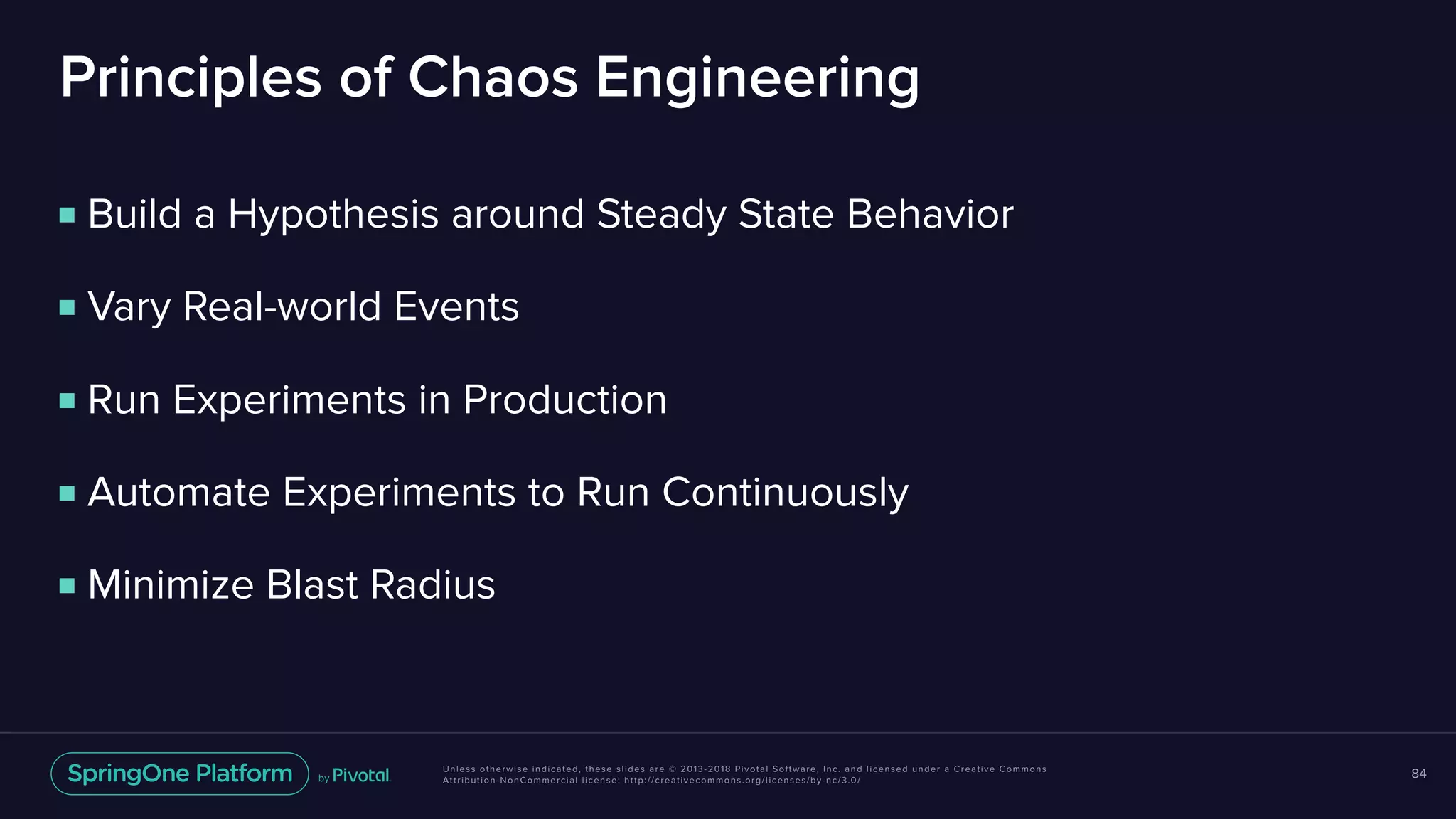 Unless otherwise indicated, these slides are © 2013-2018 Pivotal Software, Inc. and licensed under a Creative Commons
Attribution-NonCommercial license: http://creativecommons.org/licenses/by-nc/3.0/
Principles of Chaos Engineering
84
■ Build a Hypothesis around Steady State Behavior
■ Vary Real-world Events
■ Run Experiments in Production
■ Automate Experiments to Run Continuously
■ Minimize Blast Radius
 