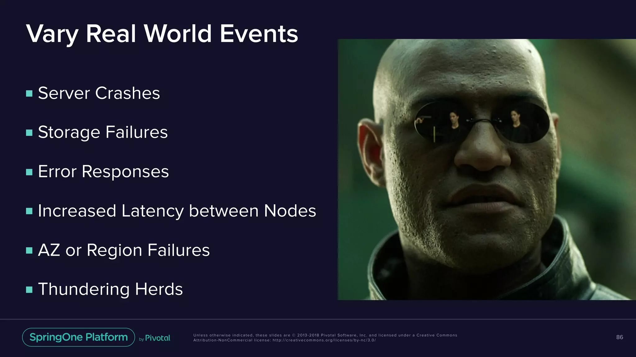 Unless otherwise indicated, these slides are © 2013-2018 Pivotal Software, Inc. and licensed under a Creative Commons
Attribution-NonCommercial license: http://creativecommons.org/licenses/by-nc/3.0/
Vary Real World Events
86
■ Server Crashes
■ Storage Failures
■ Error Responses
■ Increased Latency between Nodes
■ AZ or Region Failures
■ Thundering Herds
 