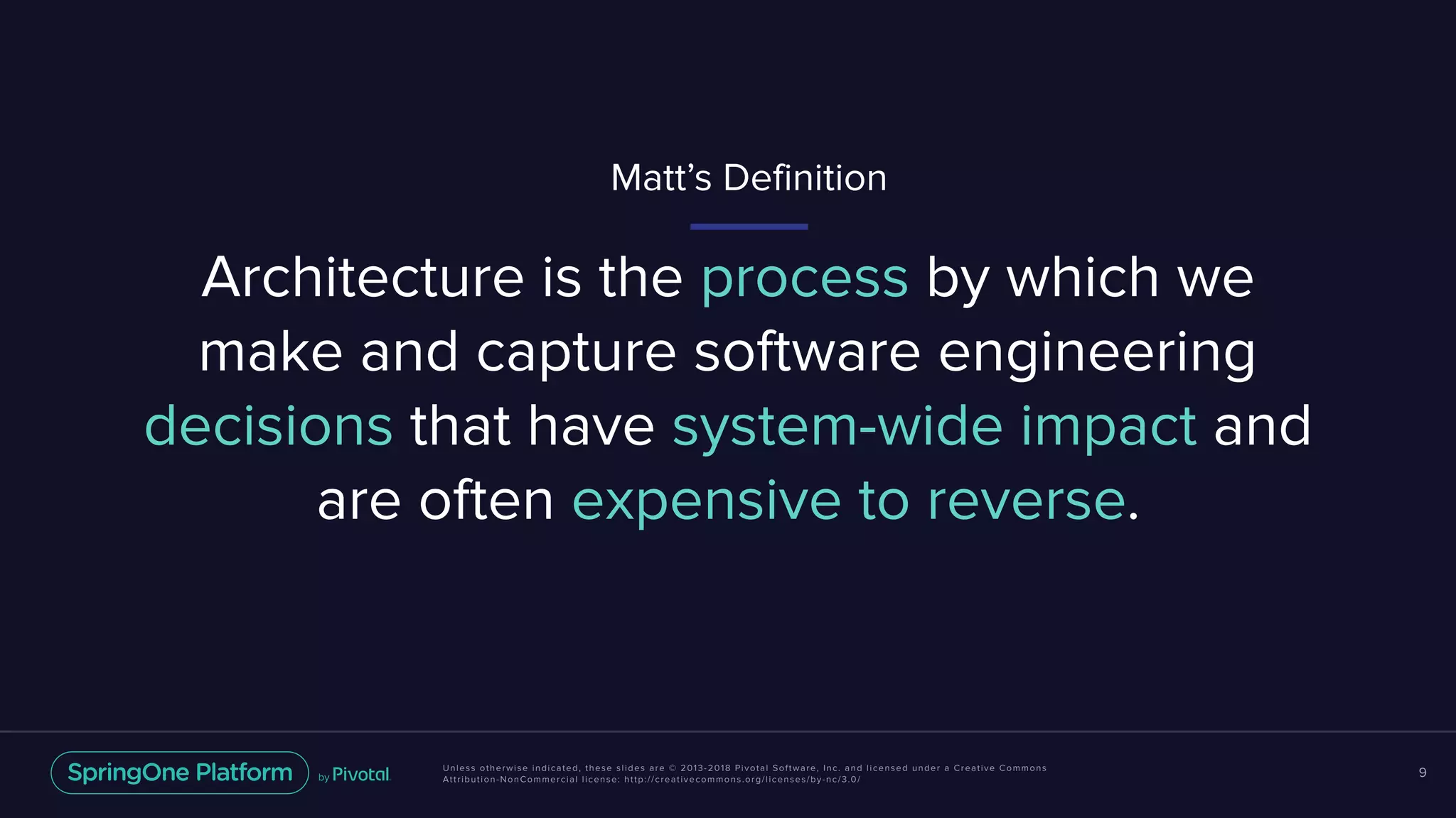 Unless otherwise indicated, these slides are © 2013-2018 Pivotal Software, Inc. and licensed under a Creative Commons
Attribution-NonCommercial license: http://creativecommons.org/licenses/by-nc/3.0/
9
Architecture is the process by which we
make and capture software engineering
decisions that have system-wide impact and
are often expensive to reverse.
Matt’s Definition
 