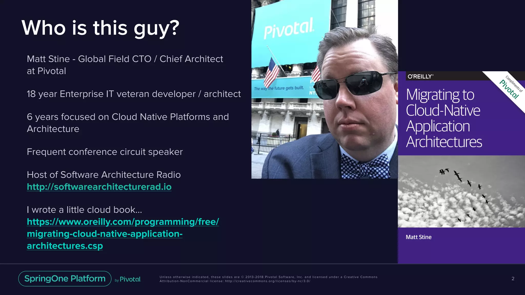 Unless otherwise indicated, these slides are © 2013-2018 Pivotal Software, Inc. and licensed under a Creative Commons
Attribution-NonCommercial license: http://creativecommons.org/licenses/by-nc/3.0/
Who is this guy?
Matt Stine - Global Field CTO / Chief Architect 
at Pivotal
18 year Enterprise IT veteran developer / architect
6 years focused on Cloud Native Platforms and
Architecture
Frequent conference circuit speaker
Host of Software Architecture Radio 
http://softwarearchitecturerad.io
I wrote a little cloud book… 
https://www.oreilly.com/programming/free/
migrating-cloud-native-application-
architectures.csp
2
 