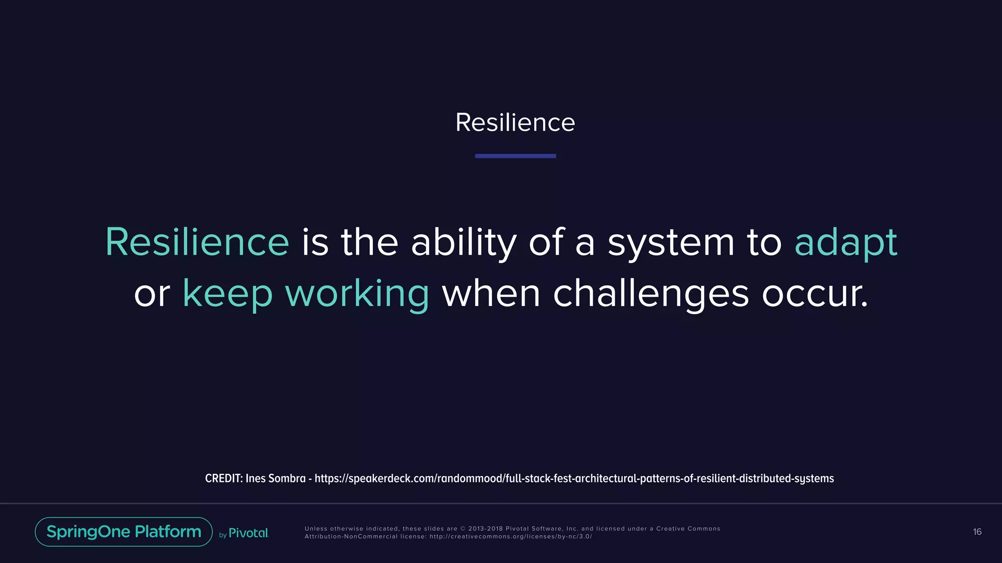 Unless otherwise indicated, these slides are © 2013-2018 Pivotal Software, Inc. and licensed under a Creative Commons
Attribution-NonCommercial license: http://creativecommons.org/licenses/by-nc/3.0/
16
Resilience is the ability of a system to adapt
or keep working when challenges occur.
Resilience
CREDIT: Ines Sombra - https://speakerdeck.com/randommood/full-stack-fest-architectural-patterns-of-resilient-distributed-systems
 