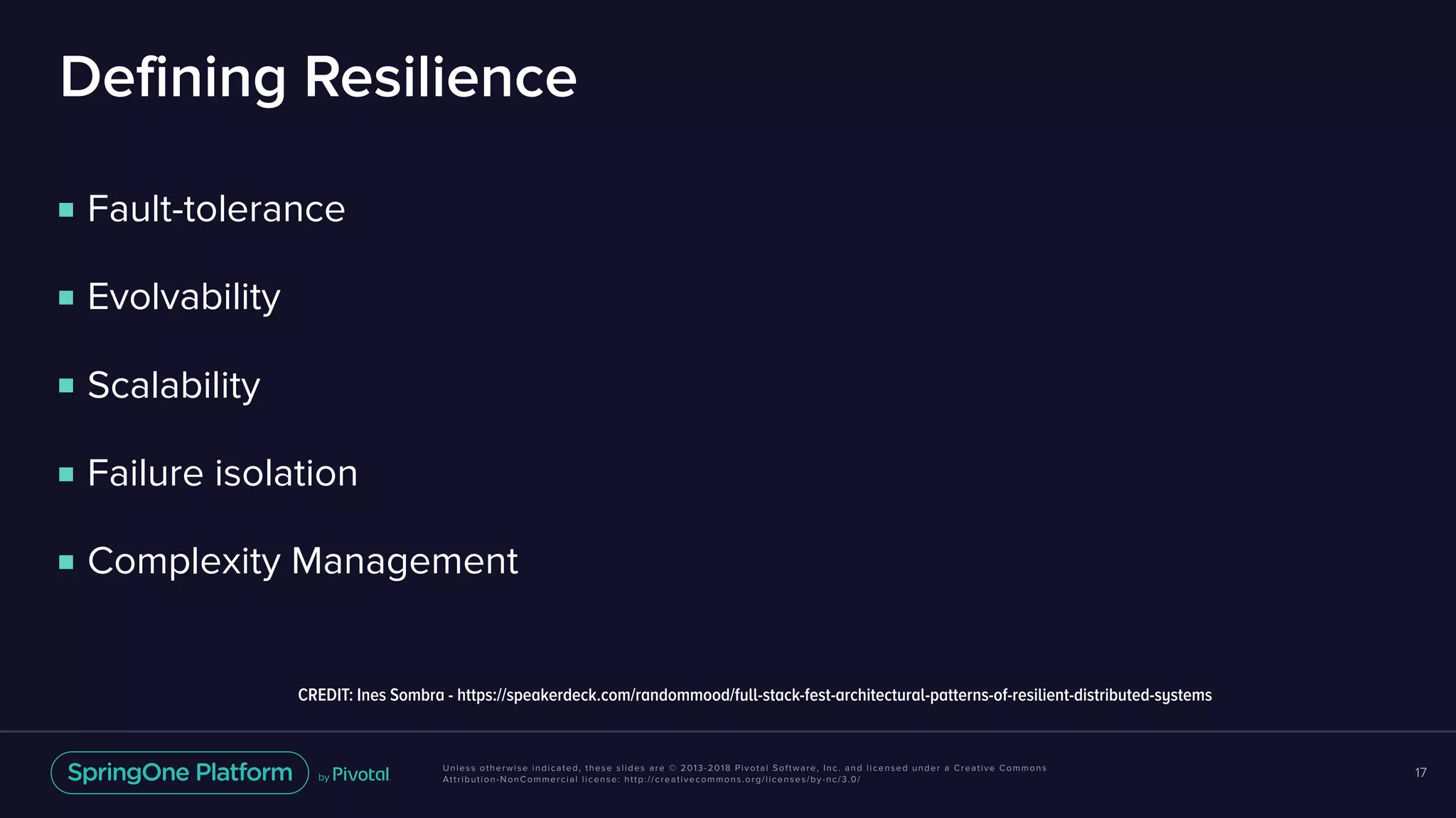 Unless otherwise indicated, these slides are © 2013-2018 Pivotal Software, Inc. and licensed under a Creative Commons
Attribution-NonCommercial license: http://creativecommons.org/licenses/by-nc/3.0/
Defining Resilience
■ Fault-tolerance
■ Evolvability
■ Scalability
■ Failure isolation
■ Complexity Management
17
CREDIT: Ines Sombra - https://speakerdeck.com/randommood/full-stack-fest-architectural-patterns-of-resilient-distributed-systems
 