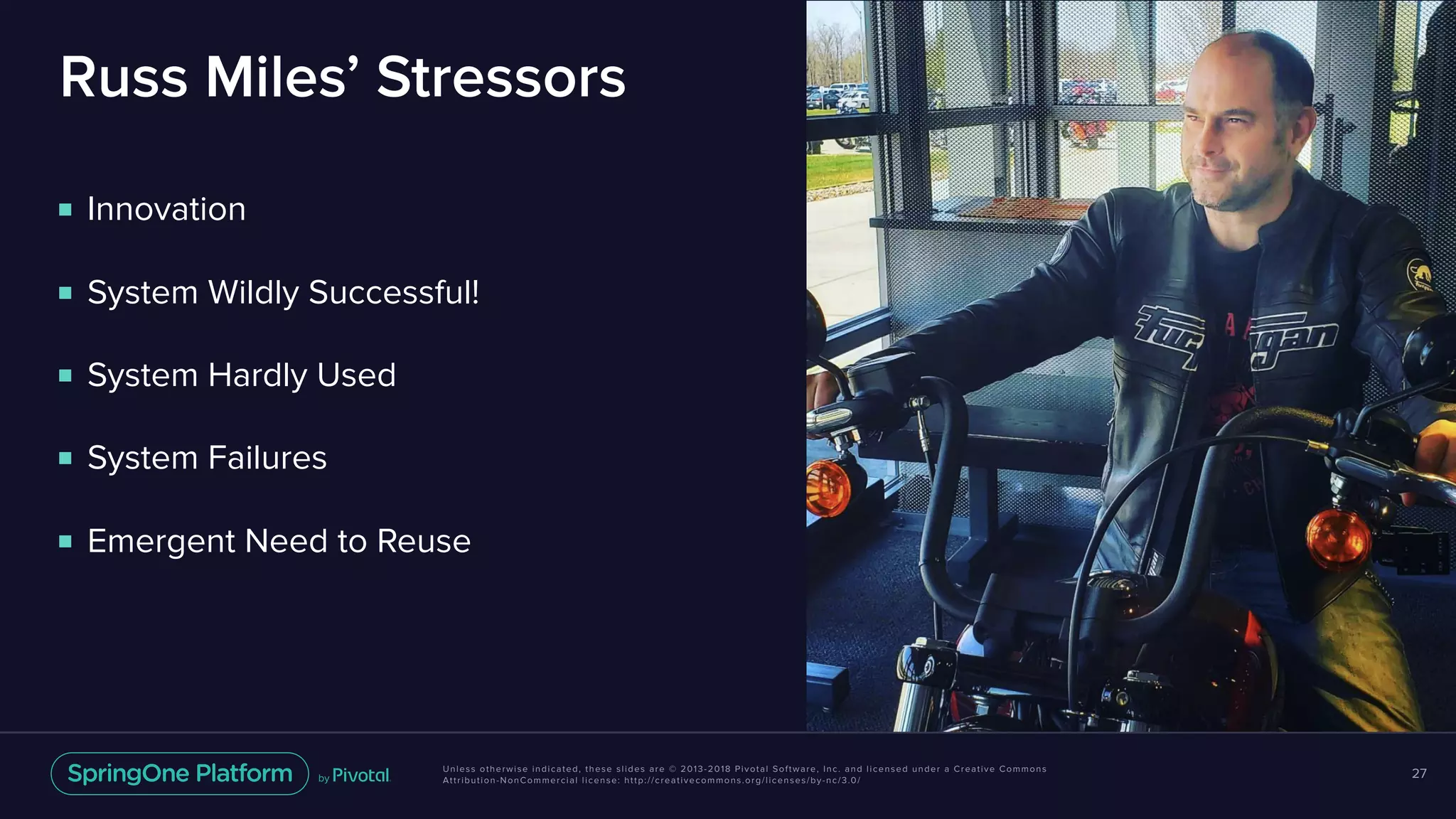 Unless otherwise indicated, these slides are © 2013-2018 Pivotal Software, Inc. and licensed under a Creative Commons
Attribution-NonCommercial license: http://creativecommons.org/licenses/by-nc/3.0/
Russ Miles’ Stressors
■ Innovation
■ System Wildly Successful!
■ System Hardly Used
■ System Failures
■ Emergent Need to Reuse
27
 