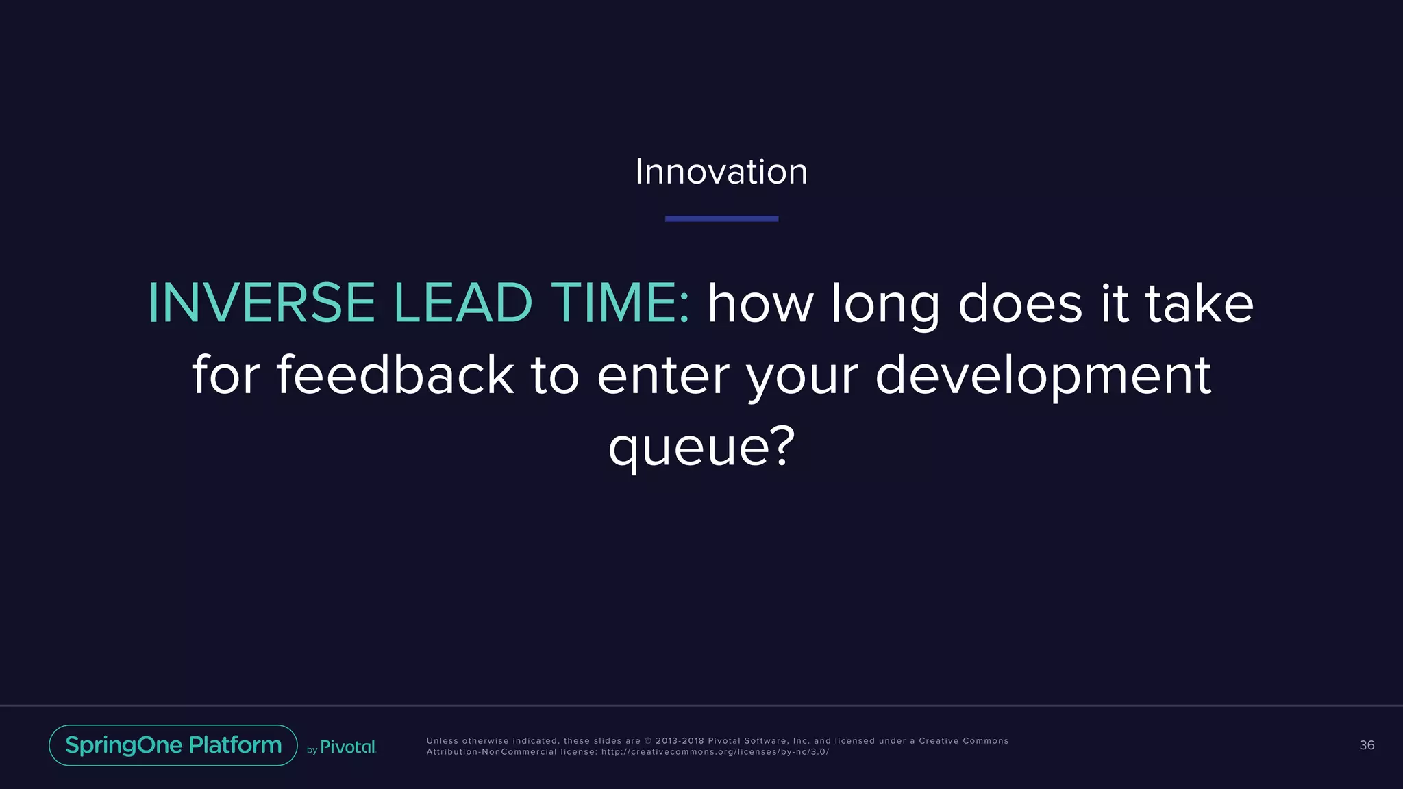 Unless otherwise indicated, these slides are © 2013-2018 Pivotal Software, Inc. and licensed under a Creative Commons
Attribution-NonCommercial license: http://creativecommons.org/licenses/by-nc/3.0/
36
INVERSE LEAD TIME: how long does it take
for feedback to enter your development
queue?
Innovation
 