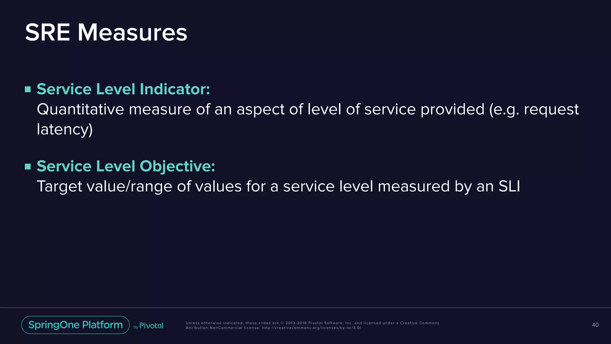 Unless otherwise indicated, these slides are © 2013-2018 Pivotal Software, Inc. and licensed under a Creative Commons
Attribution-NonCommercial license: http://creativecommons.org/licenses/by-nc/3.0/
SRE Measures
■ Service Level Indicator:  
Quantitative measure of an aspect of level of service provided (e.g. request
latency)
■ Service Level Objective:  
Target value/range of values for a service level measured by an SLI
40
 