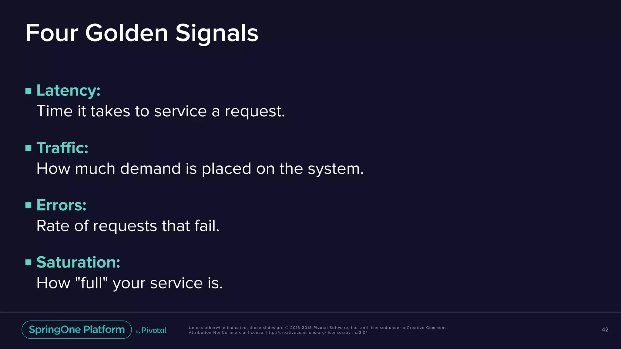 Unless otherwise indicated, these slides are © 2013-2018 Pivotal Software, Inc. and licensed under a Creative Commons
Attribution-NonCommercial license: http://creativecommons.org/licenses/by-nc/3.0/
Four Golden Signals
■ Latency:  
Time it takes to service a request.
■ Traffic:  
How much demand is placed on the system.
■ Errors:  
Rate of requests that fail.
■ Saturation:  
How "full" your service is.
42
 