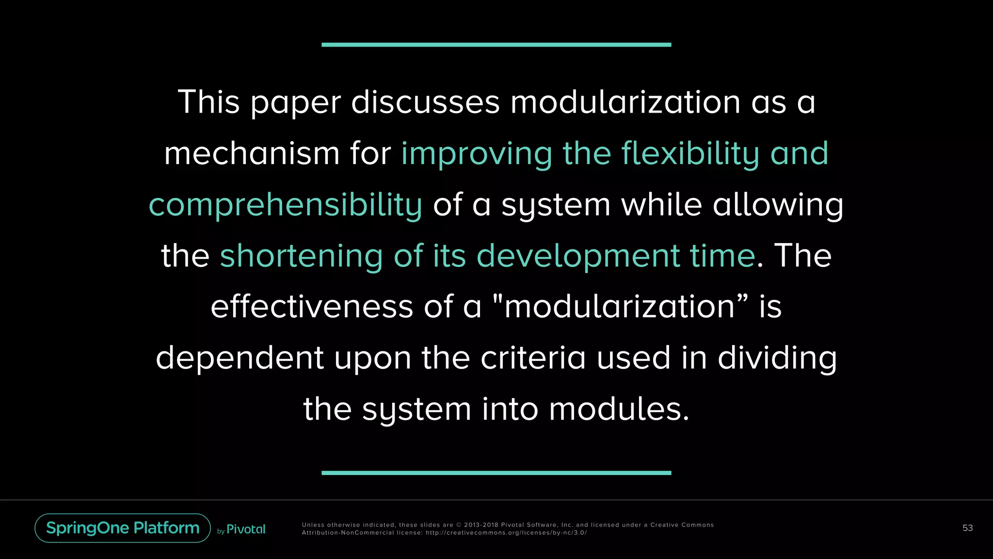 Unless otherwise indicated, these slides are © 2013-2018 Pivotal Software, Inc. and licensed under a Creative Commons
Attribution-NonCommercial license: http://creativecommons.org/licenses/by-nc/3.0/
53
This paper discusses modularization as a
mechanism for improving the flexibility and
comprehensibility of a system while allowing
the shortening of its development time. The
effectiveness of a "modularization” is
dependent upon the criteria used in dividing
the system into modules.
 