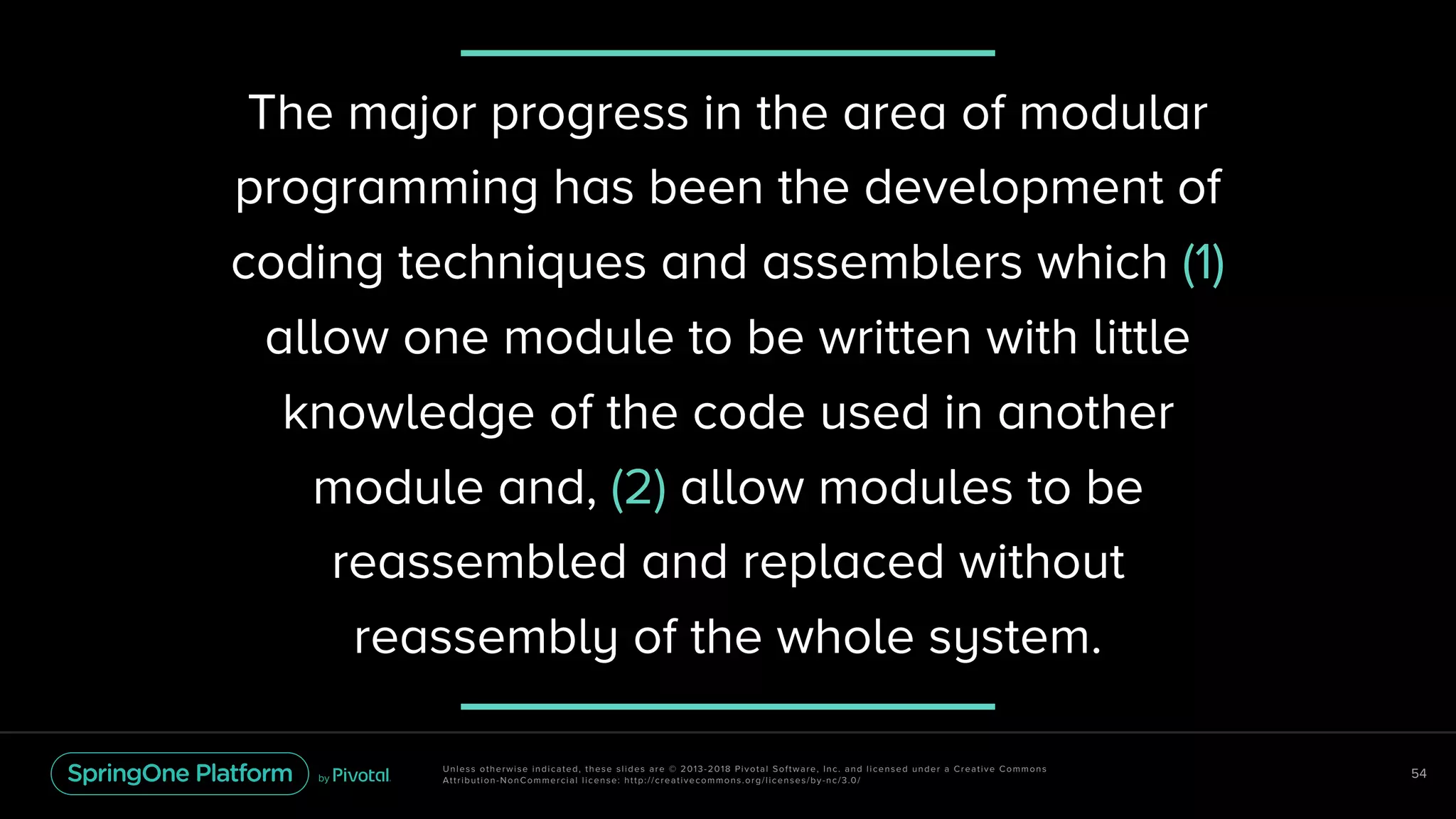 Unless otherwise indicated, these slides are © 2013-2018 Pivotal Software, Inc. and licensed under a Creative Commons
Attribution-NonCommercial license: http://creativecommons.org/licenses/by-nc/3.0/
54
The major progress in the area of modular
programming has been the development of
coding techniques and assemblers which (1)
allow one module to be written with little
knowledge of the code used in another
module and, (2) allow modules to be
reassembled and replaced without
reassembly of the whole system.
 