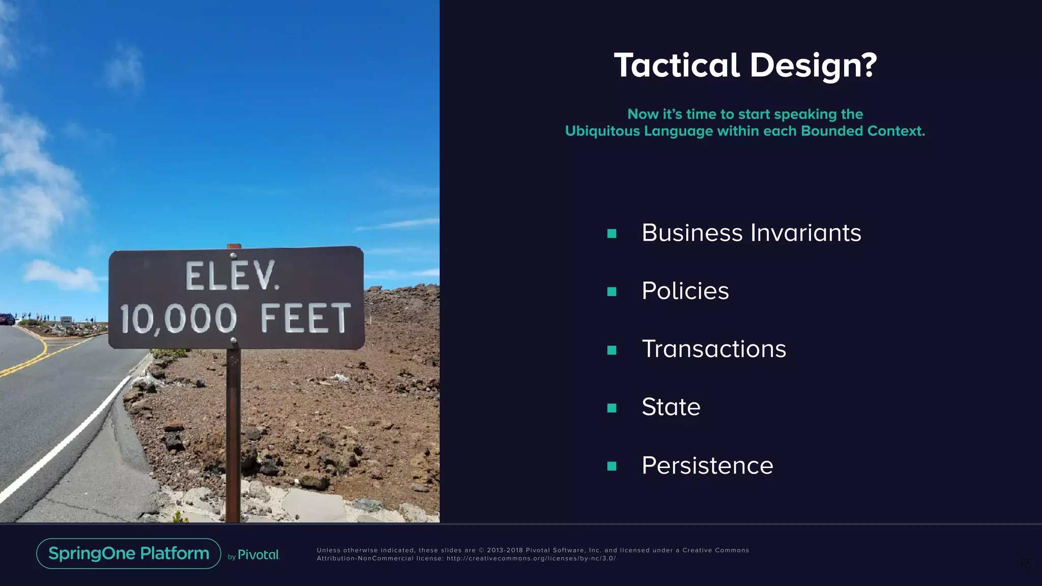 Unless otherwise indicated, these slides are © 2013-2018 Pivotal Software, Inc. and licensed under a Creative Commons
Attribution-NonCommercial license: http://creativecommons.org/licenses/by-nc/3.0/
■ Business Invariants
■ Policies
■ Transactions
■ State
■ Persistence
65
Now it’s time to start speaking the
Ubiquitous Language within each Bounded Context.
Tactical Design?
■ Business Invariants
■ Policies
■ Transactions
■ State
■ Persistence
 