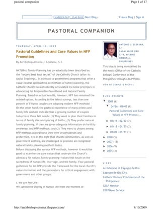 pastoral companion                                                                                         Page 1 of 17



                                  SEARCH BLOG     FLAG BLOG   Next Blog»                     Create Blog | Sign In




                            PASTORAL COMPANION

                                                                                             AN T O N IO J. L E D E S MA ,
 THURSDAY, APRIL 30, 2009
                                                                                             SJ

 Pastoral Guidelines and Core Values in NFP                                                  C AG A Y A N D E O R O
                                                                                             C IT Y , MIS A MIS
 Promotion                                                                                   OR I EN T A L ,

 By Archbishop Antonio J. Ledesma, S.J.                                                      P HIL IP P IN E S

                                                                           This blog is being maintained by
 NATURAL Family Planning has paradoxically been described as               the Media Office of the Catholic
 the “second best kept secret” of the Catholic Church (after its           Bishops' Conference of the
 Social Teachings). In contrast to government programs that offer a        Philippines through CBCPWorld.
 value-neutral approach to all methods of family planning, the
                                                                           V IEW M Y C O M PL ET E P R O F IL E
 Catholic Church has consistently articulated its moral principles in
 advocating for Responsible Parenthood and Natural Family
 Planning. Based on actual results, however, NFP has remained the          BLOG ARCHIVE
 untried option. According to the latest surveys, less than one
                                                                           ▼  2009 (6)
 percent of Filipino couples are adopting modern NFP methods!
 On the other hand, the pastoral experience of many priests and
                                                                            ▼  04/26 - 05/03 (1)
 family life workers indicate that a growing number of couples                    Pastoral Guidelines and Core
                                                                                      Values in NFP Promoti...
 today have three felt needs: (1) They want to plan their families in
 terms of family size and spacing of births; (2) They prefer natural          ►  02/15 - 02/22 (2)
 family planning, if they are given adequate information on fertility
                                                                              ►  01/18 - 01/25 (2)
 awareness and NFP methods; and (3) They want to choose among
 NFP methods according to their own circumstances and                         ►  01/04 - 01/11 (1)
 preference. It is in this light that church communities, as well as       ►  2008 (5)
 government entities, are challenged to promote all recognized             ►  2007 (13)
 natural family planning methods today.                                    ►  2006 (9)
 Before discussing the various NFP methods, however it would be
                                                                           ►  2005 (3)
 good to examine the core values that underpin the Church’s
 advocacy for natural family planning—values that touch on the
 sacredness of human life, marriage, and the family. Four pastoral         LINKS
 guidelines for All-NFP provide the framework for the local church’s
                                                                           Archdiocese of Cagayan de Oro
 values formation and the parameters for critical engagement with
                                                                           Cagayan de Oro City
 government and other groups.
                                                                           Catholic Bishops' Conference of the
                                                                              Philippines
 I. We are Pro-Life
 We uphold the dignity of human life from the moment of                    CBCP Monitor
                                                                           CBCPNews Service




http://archbishopledesma.blogspot.com/                                                                            8/10/2009
 