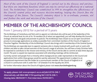 Most of the work of the Church of England is carried out in the dioceses and parishes.
But there are important functions which can only be carried out effectively at a national
level. The Archbishops’ Council was established in 1999 to strengthen the effectiveness of
the Church’s central policy and resource decision-making, helping the Church face the
challenges of the future. The Council’s statutory object is ‘to co-ordinate, promote, aid
and further the work and mission of the Church’.

MeMbeR oF The ARChbishops’ CounCil
From 1 January 2012 for a period of 5 years
The Archbishops of Canterbury and York wish to appoint an individual who will be part of the leadership of the
Church at national level. As one of its 19 members (6 of whom are appointed), you will help develop the Council’s
strategic direction and goals and promote its policies. The Archbishops have chosen to run an open recruitment
process to encourage applications as widely as possible from committed members of the Church of England or
Churches Together. Membership of the Archbishops’ Council also brings with it membership of the General Synod.
The Archbishops are especially keen to appoint someone who is closely involved with youth work or work with
children and able to take a broad overview of the Council’s range of activities. You will have a lively Christian faith,
be expected to contribute to the mission and ministry of the Church and be able to commit at least three days per
month. The post is unpaid, but expenses associated with attending meetings will be reimbursed.
Currently women and people from a minority ethnic background are under-represented on the Council and
applications from within these groups would be warmly welcomed. This appointment is subject to an
occupational requirement that the holder be a communicant member of the Church of England or of
a Church in communion with it under Part 1 of Schedule 9 to the Equality Act 2010.
For further information about the Church of England, please visit www.churchofengland.org


To apply, please visit www.prospect-us.co.uk/job/c2216-246-1
Alternatively call 0844 880 5154 quoting Ref: C2216-246-1.
Closing date: 08/04/2011. First interviews: 05/05/2011.
 