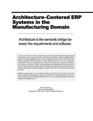 Architecture–Centered ERP
Systems in the
Manufacturing Domain
Architecture is the semantic bridge be-
tween the requirements and software.
The use of an architecture–centered development process for delivering information technology began with
the introduction of client / server based systems. Early client/server and legacy mainframe applications did not
provide the architectural flexibility needed to meet the changing business requirements of the modern manu-
facturing organization. With the introduction of Object Oriented systems, the need for an architecture–
centered process became a critical success factor. Object reuse, layered system components, data abstrac-
tion, web based user interfaces, CORBA, and rapid development and deployment processes all provide eco-
nomic incentives for object technologies. However, adopting the latest object oriented technology, without an
adequate understanding of how this technology fits a specific architecture, risks the creation of an instant leg-
acy system.
Application software systems must be architected in order to deal with the current and future needs of the
business organization. Managing software projects using architecture–centered methodologies must be an in-
tentional step in the process of deploying information systems – not an accidental by–product of the software
acquisition and integration process.
Glen B. Alleman
Niwot, Colorado 80503
Copyright © 2000, 2001, 2002 All Rights Reserved
 