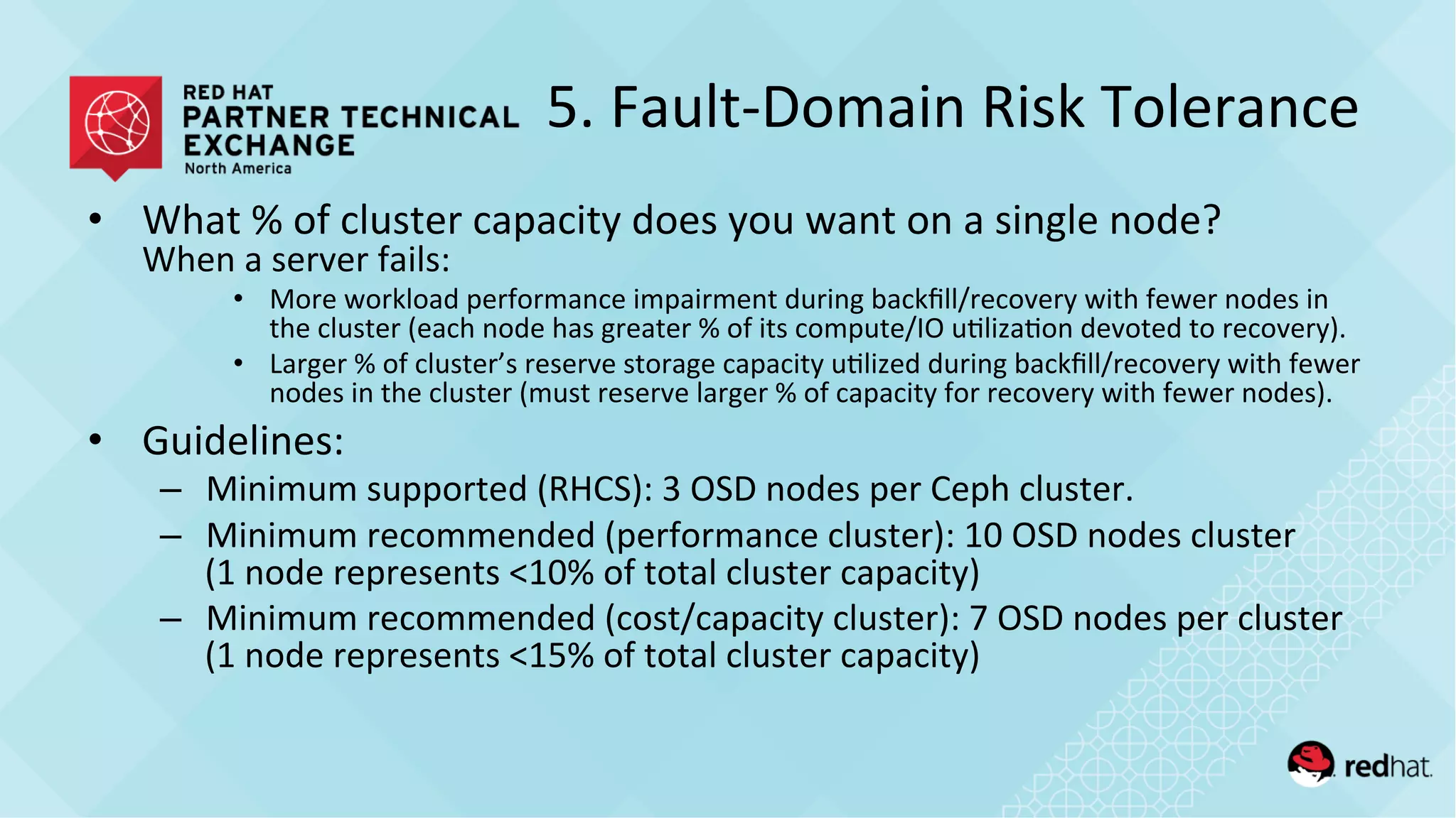 5.	
  Fault-­‐Domain	
  Risk	
  Tolerance	
  
•  What	
  %	
  of	
  cluster	
  capacity	
  does	
  you	
  want	
  on	
  a	
  single	
  node?	
  
When	
  a	
  server	
  fails:	
  
•  More	
  workload	
  performance	
  impairment	
  during	
  backﬁll/recovery	
  with	
  fewer	
  nodes	
  in	
  
the	
  cluster	
  (each	
  node	
  has	
  greater	
  %	
  of	
  its	
  compute/IO	
  u/liza/on	
  devoted	
  to	
  recovery).	
  	
  
•  Larger	
  %	
  of	
  cluster’s	
  reserve	
  storage	
  capacity	
  u/lized	
  during	
  backﬁll/recovery	
  with	
  fewer	
  
nodes	
  in	
  the	
  cluster	
  (must	
  reserve	
  larger	
  %	
  of	
  capacity	
  for	
  recovery	
  with	
  fewer	
  nodes).	
  
•  Guidelines:	
  
–  Minimum	
  supported	
  (RHCS):	
  3	
  OSD	
  nodes	
  per	
  Ceph	
  cluster.	
  
–  Minimum	
  recommended	
  (performance	
  cluster):	
  10	
  OSD	
  nodes	
  cluster	
  
(1	
  node	
  represents	
  <10%	
  of	
  total	
  cluster	
  capacity)	
  
–  Minimum	
  recommended	
  (cost/capacity	
  cluster):	
  7	
  OSD	
  nodes	
  per	
  cluster	
  
(1	
  node	
  represents	
  <15%	
  of	
  total	
  cluster	
  capacity)	
  
 