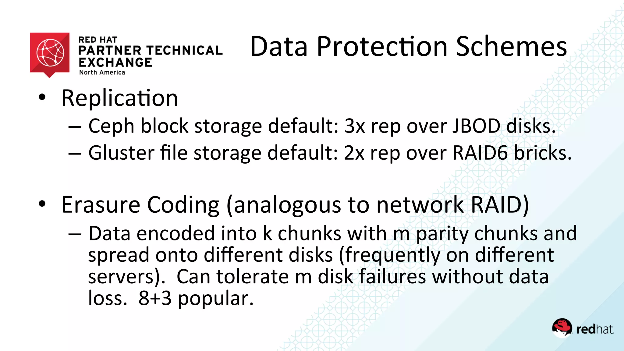 •  Replica/on	
  
–  Ceph	
  block	
  storage	
  default:	
  3x	
  rep	
  over	
  JBOD	
  disks.	
  
–  Gluster	
  ﬁle	
  storage	
  default:	
  2x	
  rep	
  over	
  RAID6	
  bricks.	
  
	
  
•  Erasure	
  Coding	
  (analogous	
  to	
  network	
  RAID)	
  
–  Data	
  encoded	
  into	
  k	
  chunks	
  with	
  m	
  parity	
  chunks	
  and	
  
spread	
  onto	
  diﬀerent	
  disks	
  (frequently	
  on	
  diﬀerent	
  
servers).	
  	
  Can	
  tolerate	
  m	
  disk	
  failures	
  without	
  data	
  
loss.	
  	
  8+3	
  popular.	
  
Data	
  Protec/on	
  Schemes	
  
 