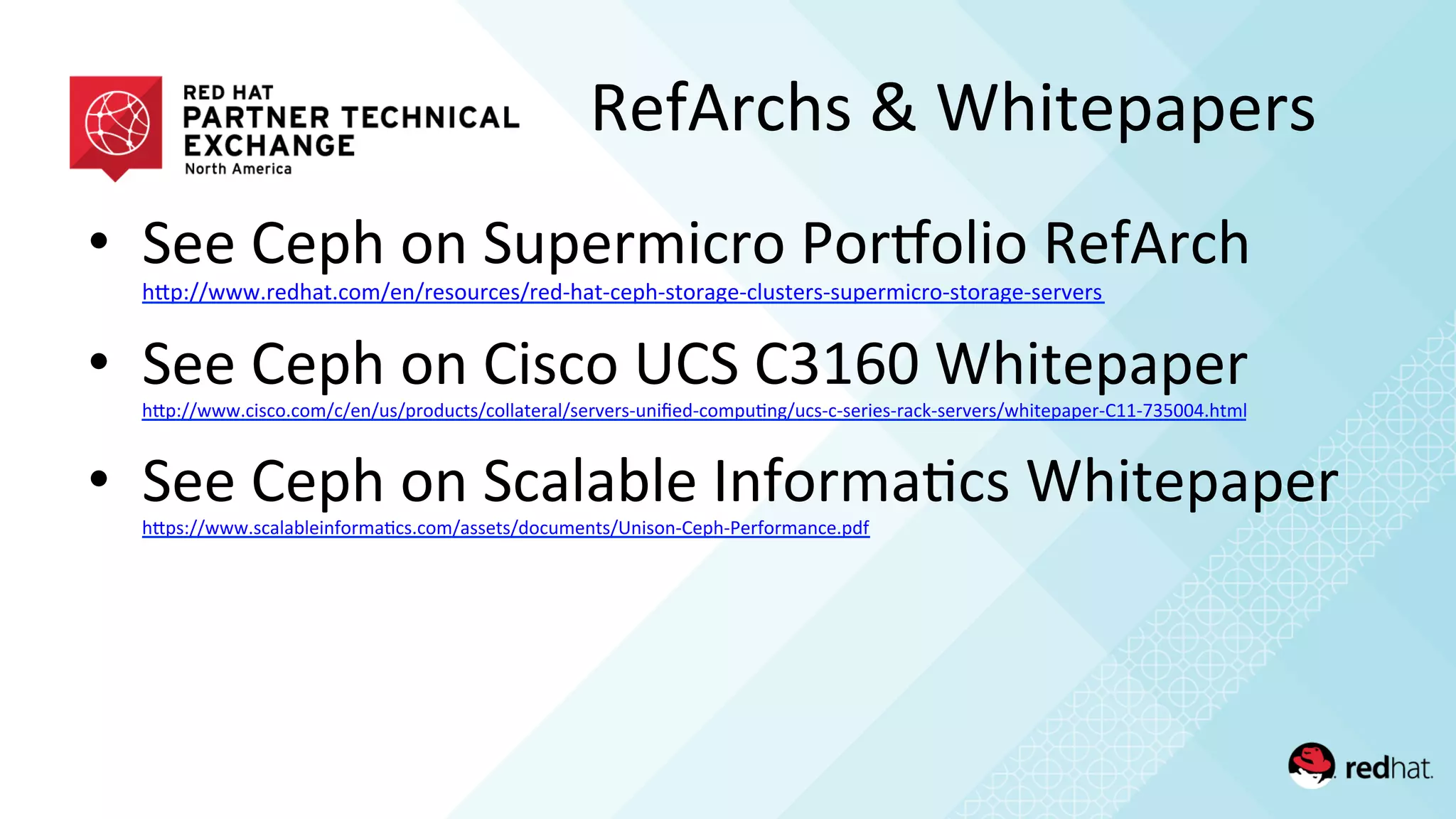 •  See	
  Ceph	
  on	
  Supermicro	
  PorMolio	
  RefArch	
  
hQp://www.redhat.com/en/resources/red-­‐hat-­‐ceph-­‐storage-­‐clusters-­‐supermicro-­‐storage-­‐servers	
  	
  
•  See	
  Ceph	
  on	
  Cisco	
  UCS	
  C3160	
  Whitepaper	
  
hQp://www.cisco.com/c/en/us/products/collateral/servers-­‐uniﬁed-­‐compu/ng/ucs-­‐c-­‐series-­‐rack-­‐servers/whitepaper-­‐C11-­‐735004.html	
  	
  
•  See	
  Ceph	
  on	
  Scalable	
  Informa/cs	
  Whitepaper	
  
hQps://www.scalableinforma/cs.com/assets/documents/Unison-­‐Ceph-­‐Performance.pdf	
  	
  
RefArchs	
  &	
  Whitepapers	
  
 