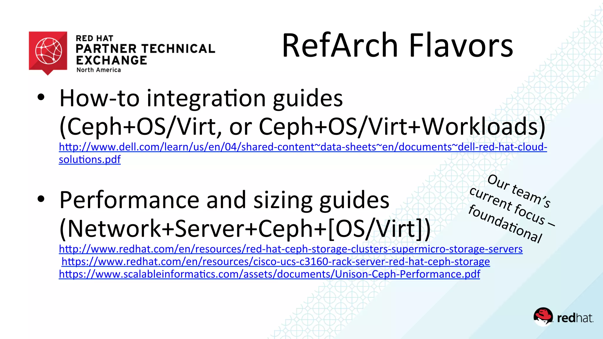 RefArch	
  Flavors	
  
•  How-­‐to	
  integra/on	
  guides	
  
(Ceph+OS/Virt,	
  or	
  Ceph+OS/Virt+Workloads)	
  
hQp://www.dell.com/learn/us/en/04/shared-­‐content~data-­‐sheets~en/documents~dell-­‐red-­‐hat-­‐cloud-­‐
solu/ons.pdf	
  	
  
	
  
•  Performance	
  and	
  sizing	
  guides	
  
(Network+Server+Ceph+[OS/Virt])	
  
hQp://www.redhat.com/en/resources/red-­‐hat-­‐ceph-­‐storage-­‐clusters-­‐supermicro-­‐storage-­‐servers	
  
	
  hQps://www.redhat.com/en/resources/cisco-­‐ucs-­‐c3160-­‐rack-­‐server-­‐red-­‐hat-­‐ceph-­‐storage	
  	
  
hQps://www.scalableinforma/cs.com/assets/documents/Unison-­‐Ceph-­‐Performance.pdf	
  	
  
 