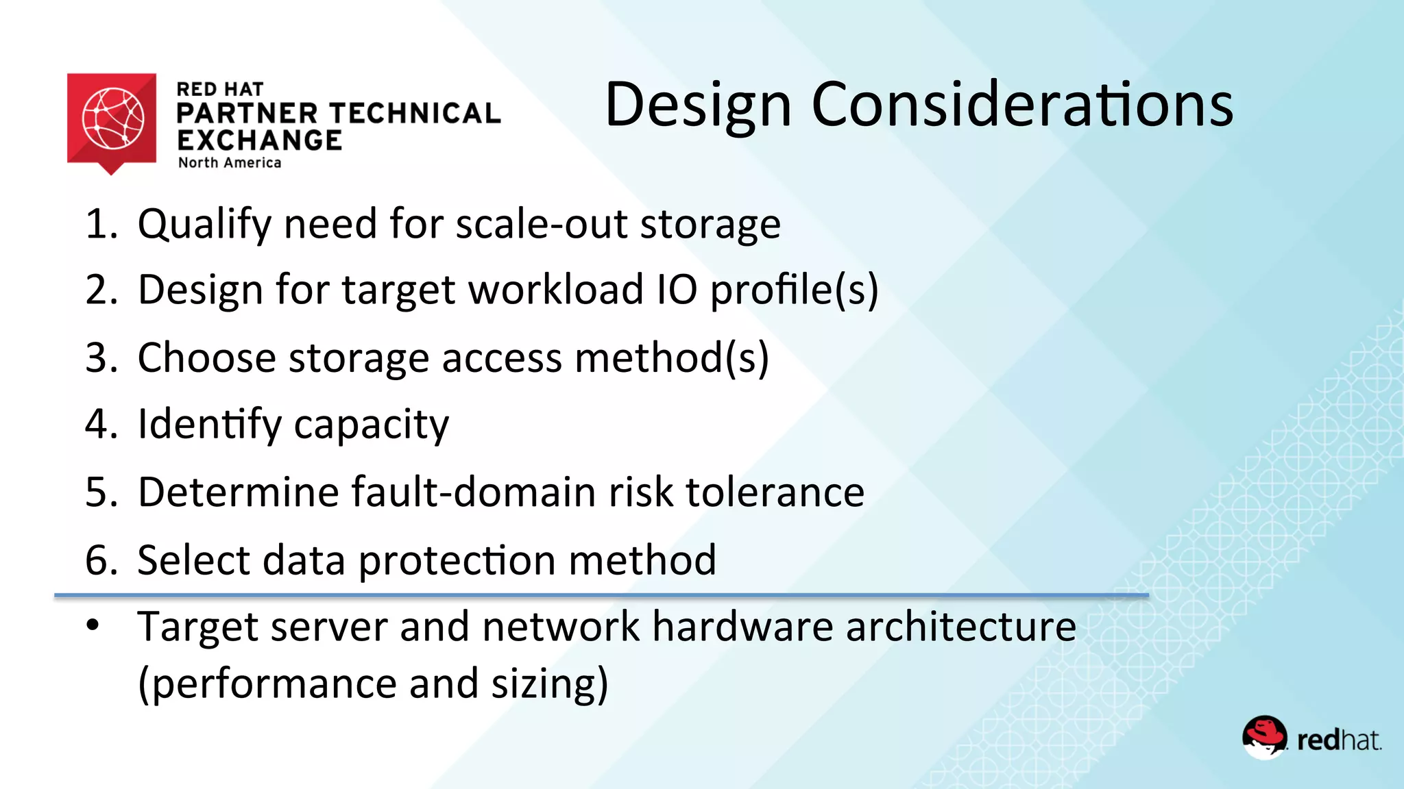 1.  Qualify	
  need	
  for	
  scale-­‐out	
  storage	
  
2.  Design	
  for	
  target	
  workload	
  IO	
  proﬁle(s)	
  
3.  Choose	
  storage	
  access	
  method(s)	
  
4.  Iden/fy	
  capacity	
  
5.  Determine	
  fault-­‐domain	
  risk	
  tolerance	
  
6.  Select	
  data	
  protec/on	
  method	
  
•  Target	
  server	
  and	
  network	
  hardware	
  architecture	
  
(performance	
  and	
  sizing)	
  
Design	
  Considera/ons	
  
 