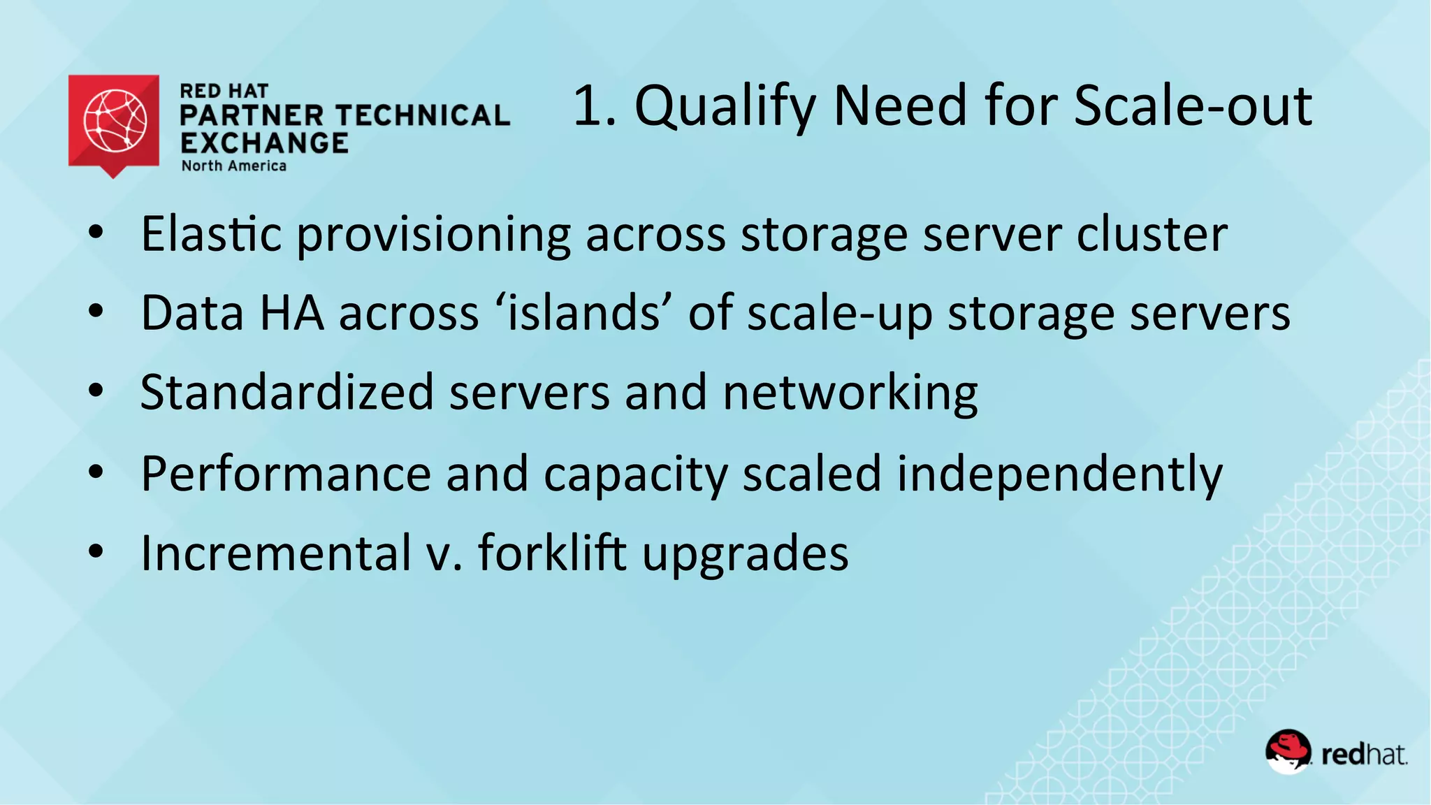 1.	
  Qualify	
  Need	
  for	
  Scale-­‐out	
  
•  Elas/c	
  provisioning	
  across	
  storage	
  server	
  cluster	
  
•  Data	
  HA	
  across	
  ‘islands’	
  of	
  scale-­‐up	
  storage	
  servers	
  
•  Standardized	
  servers	
  and	
  networking	
  
•  Performance	
  and	
  capacity	
  scaled	
  independently	
  
•  Incremental	
  v.	
  forklie	
  upgrades	
  
 
