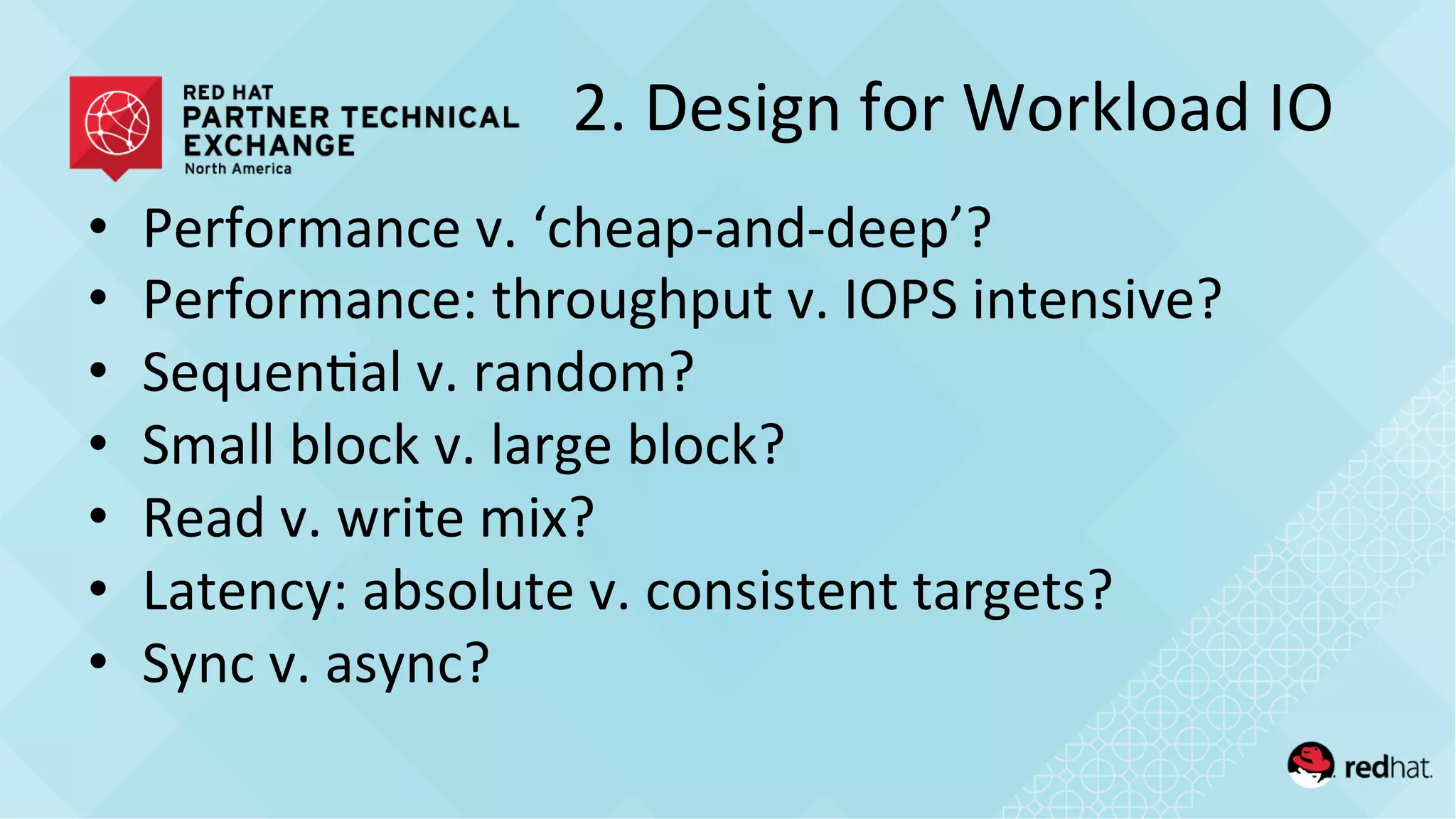2.	
  Design	
  for	
  Workload	
  IO	
  
•  Performance	
  v.	
  ‘cheap-­‐and-­‐deep’?	
  
•  Performance:	
  throughput	
  v.	
  IOPS	
  intensive?	
  
•  Sequen/al	
  v.	
  random?	
  
•  Small	
  block	
  v.	
  large	
  block?	
  
•  Read	
  v.	
  write	
  mix?	
  
•  Latency:	
  absolute	
  v.	
  consistent	
  targets?	
  
•  Sync	
  v.	
  async?	
  
 