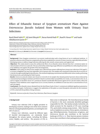 Arch Clin Infect Dis. 2024 February; 19(1):e134924.
Published online 2024 February 1.
https://doi.org/10.5812/archcid-134924.
Research Article
Effect of Ethanolic Extract of Syzygium aromaticum Plant Against
Enterococcus faecalis Isolated from Women with Urinary Tract
Infections
Raed Obaid Saleh 1
, Ali Sami Dheyab 1
, Baraa Hamid Hadi 2
, Raad N. Hasan 3
and Saade
Abdalkareem Jasim 4, *
1
Medical Laboratory Techniques Department, Al-maarif University College, AL Anbar, Ramadi, Iraq
2
Department of Medical Microbiology, College of Medicine, University of Babylon, Iraq
3
Biotechnology and Environmental Center, University of Fallujah, Alanbar, Iraq
4
Biotechnology Department, Applied Sciences College, Fallujah University, Iraq
*
Corresponding author: Biotechnology Department, Applied Sciences College, Fallujah University, Iraq. Email: saade.a.j@uoa.edu.iq
Received 2023 February 08; Revised 2023 December 31; Accepted 2024 January 02.
Abstract
Background: Clove (Syzygium aromaticum) is an ancient medicinal plant with a long history of use in traditional medicine. It
possesses a diverse array of bioactive compounds and has been employed for centuries in Asian countries, especially India and other
developing nations, to address fungal infections affecting the skin, mouth, urinary system, and vaginal tract.
Objectives: This study aimed to assess the antibacterial effects of an ethanolic extract derived from the S. aromaticum plant on
clinicalisolatesof Enterococcusfaecalis. Thiswasachievedbyconductinganagardiffusionsusceptibilitytest,indicatingthepresence
of an inhibitory zone against the growth of the microorganisms.
Methods: In this study, 251 clinical urine samples were collected from women suffering from urinary tract infections (UTIs) aged 17
to 52 years in Baghdad City, Iraq, from September 2021 to January 2022. The samples were examined to determine the occurrence of
E. faecalis through morphological identification. This involved employing conventional and differential culture media, performing
biochemical tests, and utilizing the Vitek II system.
Results: Enterococcus faecalis isolates were found in 35 (16.43%) of 213 samples that showed positive bacterial cultures detected by
conventional bacteriological methods and Vitek II. Based on antimicrobial susceptibility test results, 4 concentrations (100, 50, 25,
and 12.5 mg/mL) of alcoholic extract of S. aromaticum showed considerable effectiveness against all 35 E. faecalis isolates, where the
diameters of the inhibition zones ranged from 21.13 to 7.14 mm; however, no inhibition of zone was seen at concentrations of 6.25
and 3.125 mg/mL.
Conclusions: The ethanolic extract obtained from the dried flower buds of clove (S. aromaticum) exhibited significant potential as
an antibacterial agent. Furthermore, it suggests the exploitation of this plant as a novel therapeutic alternative for the treatment
of UTIs to deal with the problem of drug resistance.
Keywords: Enterococcus faecalis, Urinary Tract Infections, Plant Extracts, Syzygium
1. Background
Urinary tract infection (UTI) is highly prevalent in
developing countries, making it one of the most common
illnesses among hospitalized patients, accounting for over
40% of cases (1).
Urinary tract infections, caused by different types
of harmful microorganisms, are commonly found
throughout the urinary system, including the kidney,
ureter, bladder, and urethra. The presence of UTIs in
these areas is widespread. The Enterobacteriaceae family
of bacteria is the most commonly identified pathogen
responsible for UTIs. This family includes Escherichia coli,
which accounts for the majority of UTI cases (reaching
77%), particularly among young women. Other bacteria
such as Staphylococcus aureus, Proteus species, Acinetobacter
spp, Klebsiellapneumoniae, Pseudomonas aeruginosa, and
Enterococcus faecalis also contribute to the bacterial
landscape of UTIs (2, 3). These bacteria possess virulence
factors that contribute to their pathogenicity as infectious
Copyright © 2024, Saleh et al. This open-access article is available under the Creative Commons Attribution 4.0 (CC BY 4.0) International License
(https://creativecommons.org/licenses/by/4.0/), which allows for unrestricted use, distribution, and reproduction in any medium, provided that the original work is
properly cited.
 