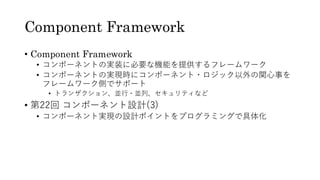 Component Framework
• Component Framework
• コンポーネントの実装に必要な機能を提供するフレームワーク
• コンポーネントの実現時にコンポーネント・ロジック以外の関心事を
フレームワーク側でサポート
• トランザクション、並行・並列、セキュリティなど
• 第22回 コンポーネント設計(3)
• コンポーネント実現の設計ポイントをプログラミングで具体化
 