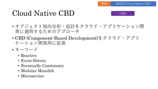 Cloud Native CBD
• オブジェクト指向分析・設計をクラウド・アプリケーション開
発に適用するためのアプローチ
• CBD (Component-Based Development)をクラウド・アプリ
ケーション開発用に拡張
• キーワード
• Reactive
• Event-Driven
• Eventually Consistency
• Modular Monolith
• Microservice
CBD
再掲 第35回 Cloud Native CBD
 