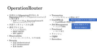 OperationRouter
• 外部からのOperation呼び出しを
Operationのロジック(OperationCall)
に受け渡す
• 暗黙パラメタ(e.g. ExecutionContext)を
OperationCallにバインド
• 外部インタフェースの公開
• 通信プロトコル
• メソッド呼び出し
• REST (HTTP)
• RPC (gRPC)
• Observability
• トレース、メトリクス、ログの採取
• Security
• 認証 (Authentication)
• 認可 (Authorization)
• 監査 (Audit)
• Transaction
• トランザクションの開始と終了
• UnitOfWork
• UnitOfWorkの開始と終了
• Job Management
• ジョブの開始
• Functional
• モナド実行
• キャッシュ
• CQRS
• Serverless
第8回 関数モデル
第31回 実装(2)
第27回 設計/ドメイン設計(5)
 