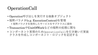 OperationCall
• Operation呼び出しを実行する抽象オブジェクト
• 暗黙パラメタ(e.g. ExecutionContext)を管理
• 暗黙パラメタを使用したサービスをサブクラスに提供
• TransactionやUnitOfWorkなどの暗黙の処理に関与
• コンポーネント実現のためOperationCallを引き継いだ実装
クラスを作成しコンポーネント・ロジックを記述する
 