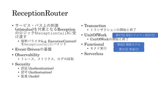 ReceptionRouter
• サービス・バス上の刺激
(stimulus)を対象となるReception
のロジック(ReceptionCall)に受
け渡す
• 暗黙パラメタ(e.g. ExecutionContext)
をReceptionCallにバインド
• Event-Drivenの基盤
• Observability
• トレース、メトリクス、ログの採取
• Security
• 認証 (Authentication)
• 認可 (Authorization)
• 監査 (Audit)
• Transaction
• トランザクションの開始と終了
• UnitOfWork
• UnitOfWorkの開始と終了
• Functional
• モナド実行
• Serverless
第8回 関数モデル
第31回 実装(2)
第27回 設計/ドメイン設計(5)
 