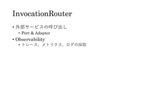 InvocationRouter
• 外部サービスの呼び出し
• Port & Adapter
• Observability
• トレース、メトリクス、ログの採取
 
