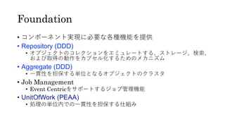 Foundation
• コンポーネント実現に必要な各種機能を提供
• Repository (DDD)
• オブジェクトのコレクションをエミュレートする、ストレージ、検索、
および取得の動作をカプセル化するためのメカニズム
• Aggregate (DDD)
• 一貫性を担保する単位となるオブジェクトのクラスタ
• Job Management
• Event Centricをサポートするジョブ管理機能
• UnitOfWork (PEAA)
• 処理の単位内での一貫性を担保する仕組み
 