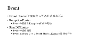 Event
• Event Centricを実現するためのメカニズム
• ReceptionRouter
• Eventの受信とReceptionCallの起動
• SendOffRouter
• Eventの送信機能
• Event CentricなのでEvent StoreにEventの登録を行う
 