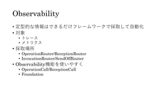 Observability
• 定型的な情報はできるだけフレームワークで採取して自動化
• 対象
• トレース
• メトリクス
• 採取場所
• OperationRouter/ReceptionRouter
• InvocationRouter/SendOffRouter
• Observability機能を使いやすく
• OperationCall/ReceptionCall
• Foundation
 