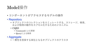 Model操作
• コンポーネントがアクセスするモデルの操作
• Repository
• オブジェクトのコレクションをエミュレートする、ストレージ、検索、
および取得の動作をカプセル化するためのメカニズム
• CQRS
• Commandによる更新
• Queryによる検索
• Aggregate
• 一貫性を担保する単位となるオブジェクトのクラスタ
 