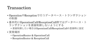 Transaction
• OperationやReceptionで行うデータベース・トランザクション
の制御
• 基本的にOperationCall/ReceptionCall側ではデータベース・ト
ランザクションを直接制御しないようにする
• 直接制御したい場合はOperationCall/ReceptionCallの登録時に設定
• 実現場所
• OperationRouter & OperationCall
• ReceptionRouter & ReceptionCall
 