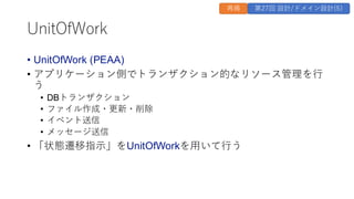 UnitOfWork
• UnitOfWork (PEAA)
• アプリケーション側でトランザクション的なリソース管理を行
う
• DBトランザクション
• ファイル作成・更新・削除
• イベント送信
• メッセージ送信
• 「状態遷移指示」をUnitOfWorkを用いて行う
再掲 第27回 設計/ドメイン設計(5)
 