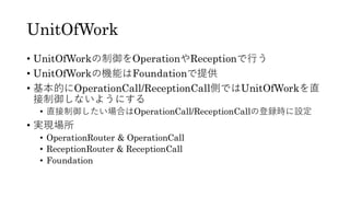 UnitOfWork
• UnitOfWorkの制御をOperationやReceptionで行う
• UnitOfWorkの機能はFoundationで提供
• 基本的にOperationCall/ReceptionCall側ではUnitOfWorkを直
接制御しないようにする
• 直接制御したい場合はOperationCall/ReceptionCallの登録時に設定
• 実現場所
• OperationRouter & OperationCall
• ReceptionRouter & ReceptionCall
• Foundation
 