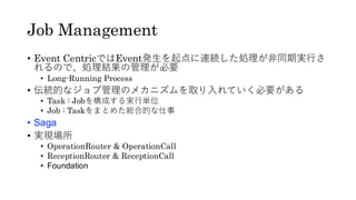 Job Management
• Event CentricではEvent発生を起点に連続した処理が非同期実行さ
れるので、処理結果の管理が必要
• Long-Running Process
• 伝統的なジョブ管理のメカニズムを取り入れていく必要がある
• Task : Jobを構成する実行単位
• Job : Taskをまとめた総合的な仕事
• Saga
• 実現場所
• OperationRouter & OperationCall
• ReceptionRouter & ReceptionCall
• Foundation
 